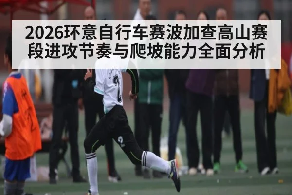 2026环意自行车赛波加查高山赛段进攻节奏与爬坡能力全面分析