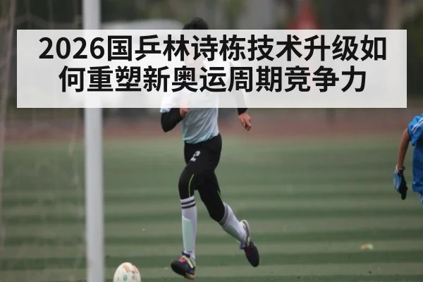 2026国乒林诗栋技术升级如何重塑新奥运周期竞争力